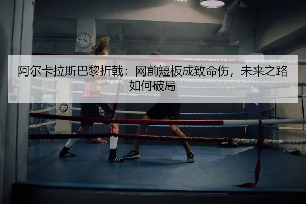 阿尔卡拉斯巴黎折戟：网前短板成致命伤，未来之路如何破局 - yaxin